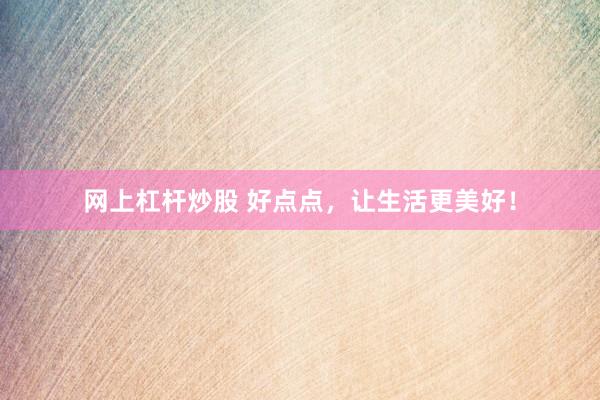 网上杠杆炒股 好点点，让生活更美好！