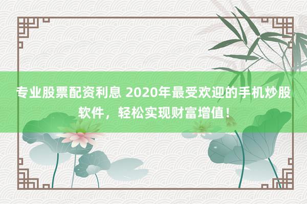 专业股票配资利息 2020年最受欢迎的手机炒股软件，轻松实现财富增值！