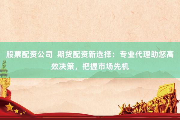 股票配资公司  期货配资新选择：专业代理助您高效决策，把握市场先机