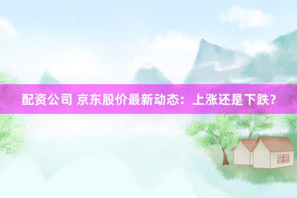 配资公司 京东股价最新动态：上涨还是下跌？