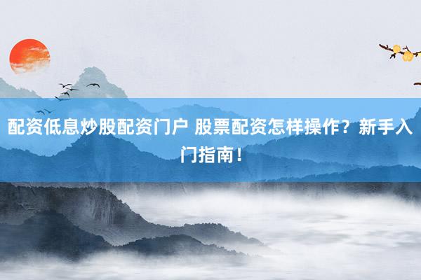 配资低息炒股配资门户 股票配资怎样操作？新手入门指南！