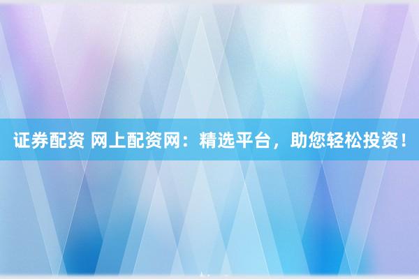 证券配资 网上配资网：精选平台，助您轻松投资！
