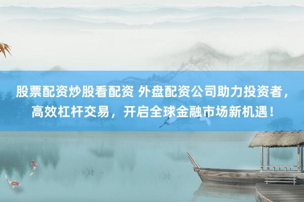 股票配资炒股看配资 外盘配资公司助力投资者，高效杠杆交易，开启全球金融市场新机遇！