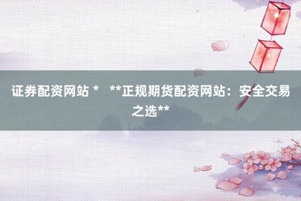 证券配资网站 *   **正规期货配资网站：安全交易之选**
