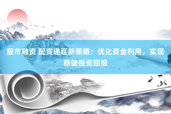 股市融资 配资递延新策略：优化资金利用，实现稳健投资回报