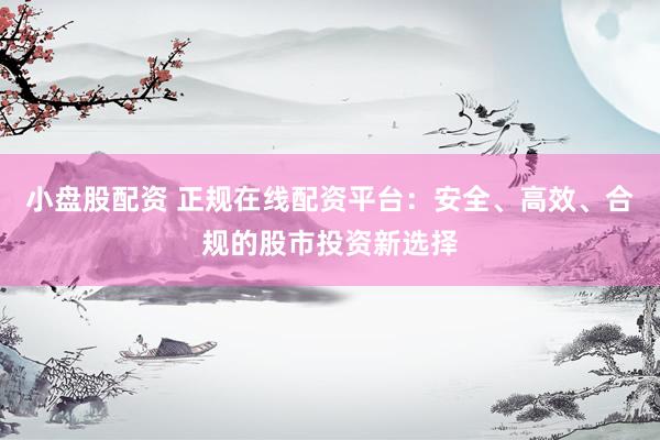 小盘股配资 正规在线配资平台：安全、高效、合规的股市投资新选择