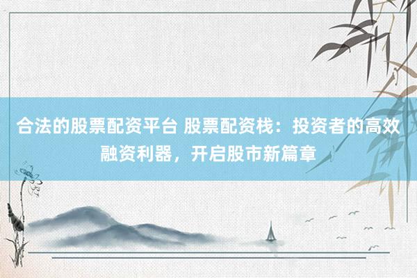 合法的股票配资平台 股票配资栈：投资者的高效融资利器，开启股市新篇章