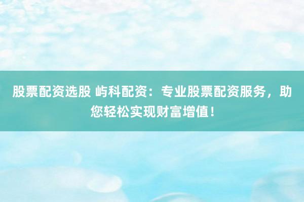 股票配资选股 屿科配资：专业股票配资服务，助您轻松实现财富增值！