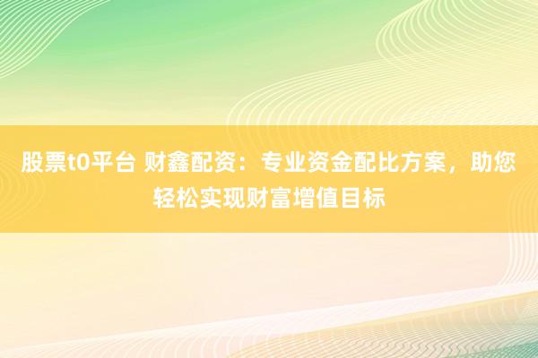 股票t0平台 财鑫配资：专业资金配比方案，助您轻松实现财富增值目标