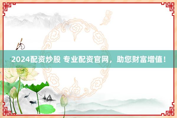 2024配资炒股 专业配资官网，助您财富增值！