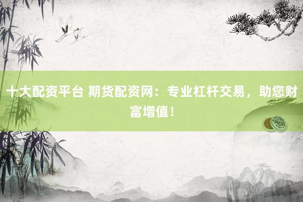 十大配资平台 期货配资网：专业杠杆交易，助您财富增值！