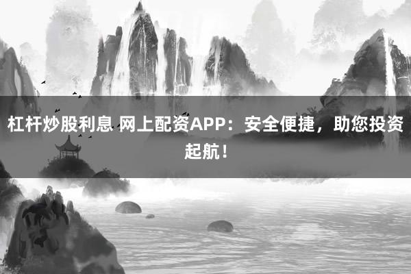 杠杆炒股利息 网上配资APP：安全便捷，助您投资起航！