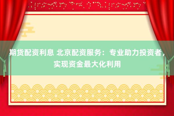 期货配资利息 北京配资服务：专业助力投资者，实现资金最大化利用