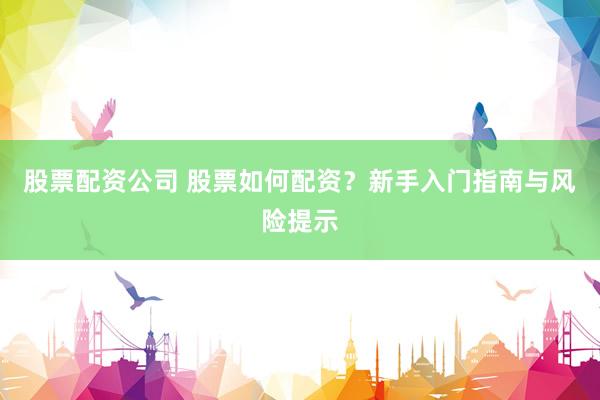 股票配资公司 股票如何配资？新手入门指南与风险提示