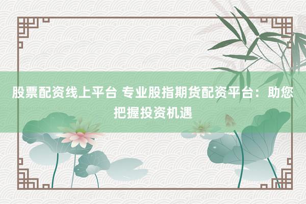 股票配资线上平台 专业股指期货配资平台：助您把握投资机遇
