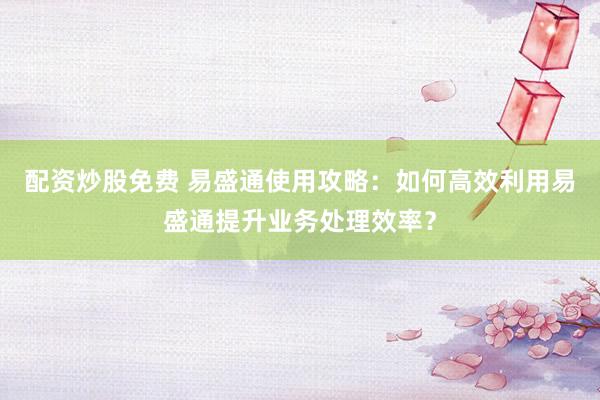 配资炒股免费 易盛通使用攻略：如何高效利用易盛通提升业务处理效率？