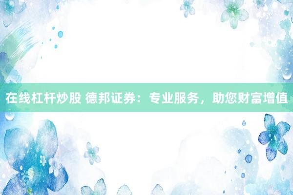 在线杠杆炒股 德邦证券：专业服务，助您财富增值