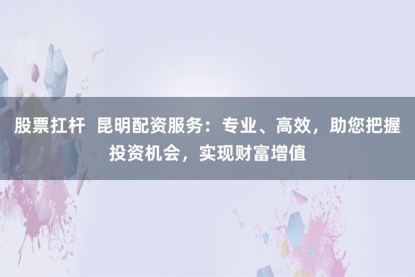 股票扛杆  昆明配资服务：专业、高效，助您把握投资机会，实现财富增值
