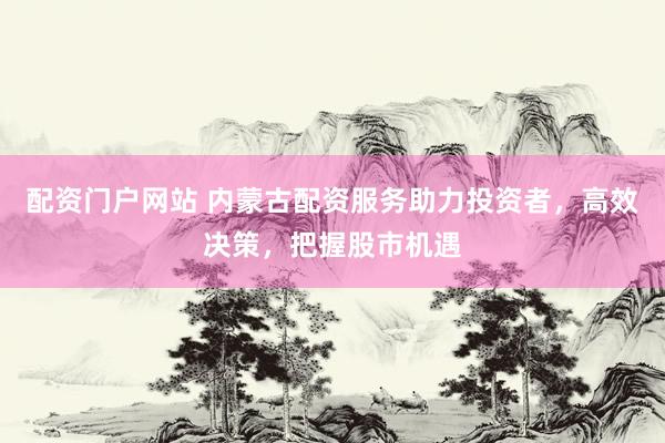 配资门户网站 内蒙古配资服务助力投资者，高效决策，把握股市机遇