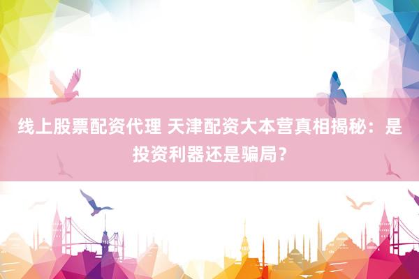 线上股票配资代理 天津配资大本营真相揭秘：是投资利器还是骗局？