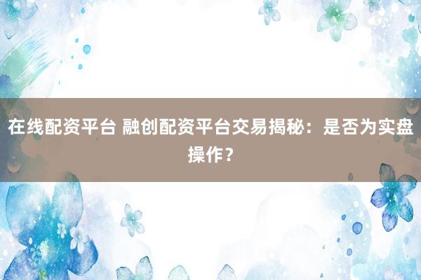 在线配资平台 融创配资平台交易揭秘：是否为实盘操作？