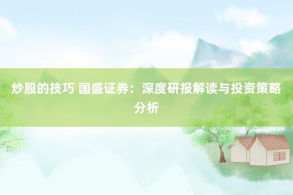 炒股的技巧 国盛证券：深度研报解读与投资策略分析
