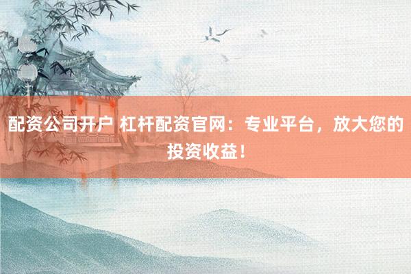 配资公司开户 杠杆配资官网：专业平台，放大您的投资收益！