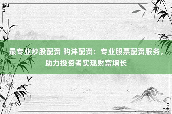 最专业炒股配资 昀沣配资：专业股票配资服务，助力投资者实现财富增长