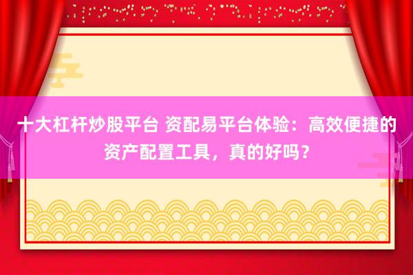 十大杠杆炒股平台 资配易平台体验：高效便捷的资产配置工具，真的好吗？
