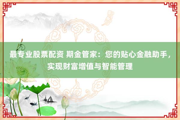 最专业股票配资 期金管家：您的贴心金融助手，实现财富增值与智能管理