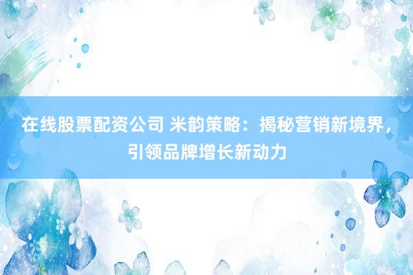 在线股票配资公司 米韵策略：揭秘营销新境界，引领品牌增长新动力