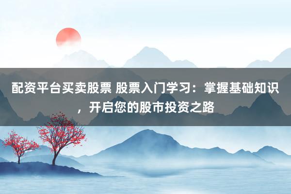 配资平台买卖股票 股票入门学习：掌握基础知识，开启您的股市投资之路