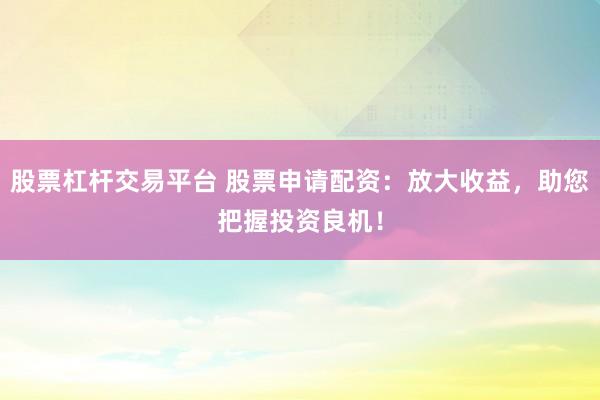 股票杠杆交易平台 股票申请配资：放大收益，助您把握投资良机！