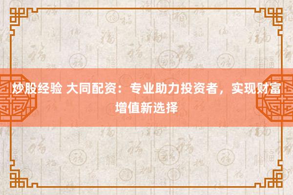 炒股经验 大同配资：专业助力投资者，实现财富增值新选择