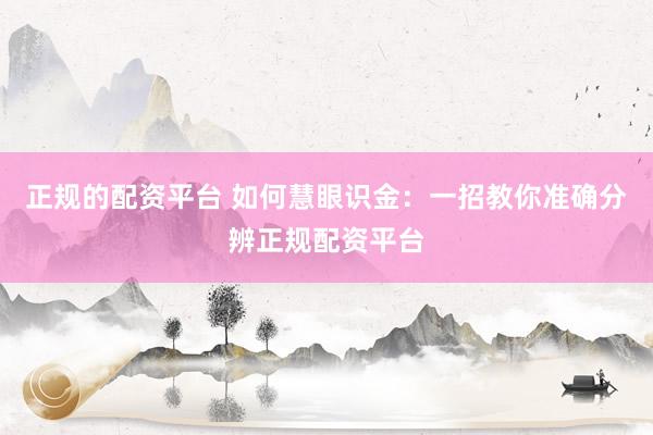正规的配资平台 如何慧眼识金：一招教你准确分辨正规配资平台