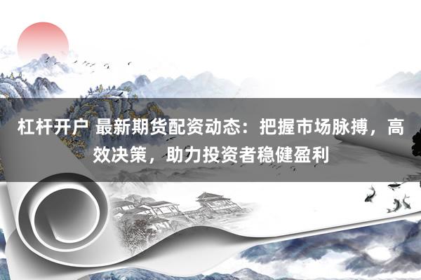 杠杆开户 最新期货配资动态：把握市场脉搏，高效决策，助力投资者稳健盈利