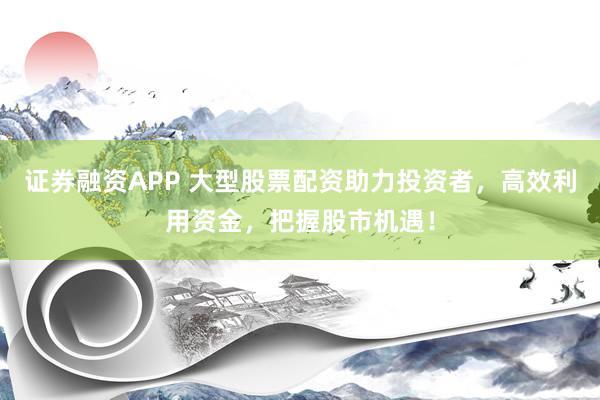 证券融资APP 大型股票配资助力投资者，高效利用资金，把握股市机遇！