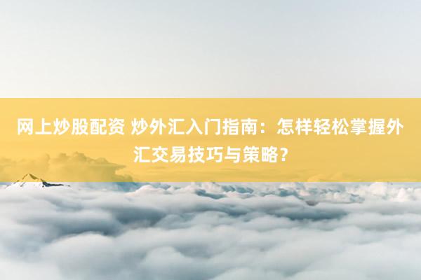 网上炒股配资 炒外汇入门指南：怎样轻松掌握外汇交易技巧与策略？