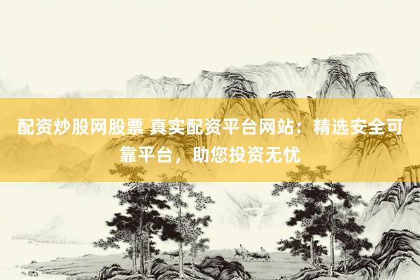 配资炒股网股票 真实配资平台网站：精选安全可靠平台，助您投资无忧