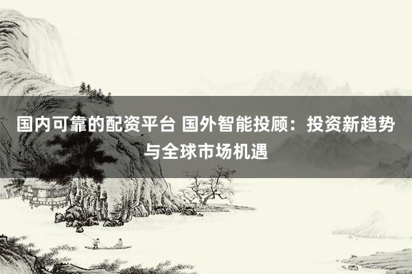 国内可靠的配资平台 国外智能投顾：投资新趋势与全球市场机遇