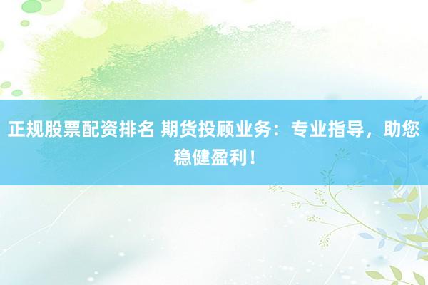正规股票配资排名 期货投顾业务：专业指导，助您稳健盈利！