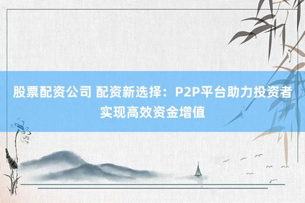 股票配资公司 配资新选择：P2P平台助力投资者实现高效资金增值