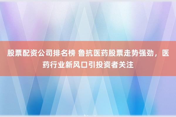 股票配资公司排名榜 鲁抗医药股票走势强劲，医药行业新风口引投资者关注