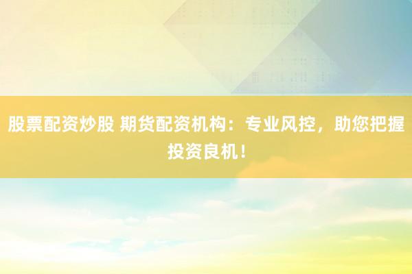 股票配资炒股 期货配资机构：专业风控，助您把握投资良机！