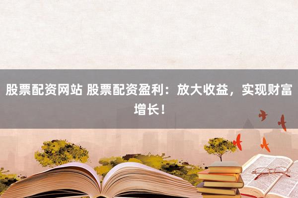 股票配资网站 股票配资盈利：放大收益，实现财富增长！