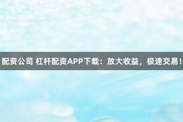 配资公司 杠杆配资APP下载：放大收益，极速交易！