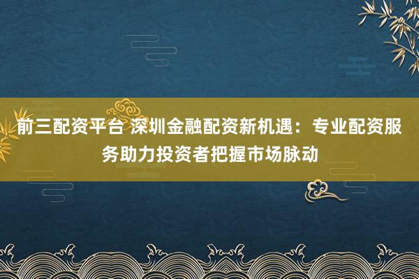 前三配资平台 深圳金融配资新机遇：专业配资服务助力投资者把握市场脉动
