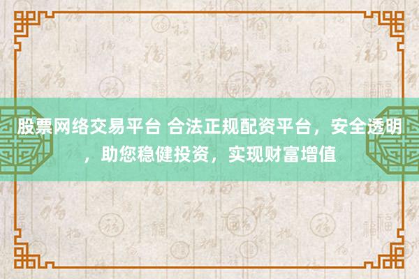 股票网络交易平台 合法正规配资平台，安全透明，助您稳健投资，实现财富增值
