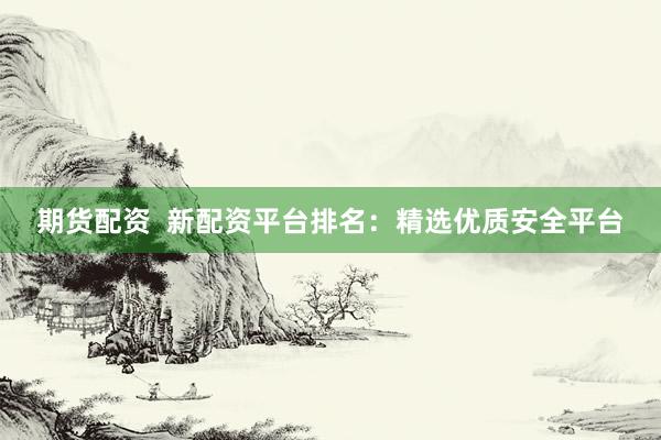期货配资  新配资平台排名：精选优质安全平台