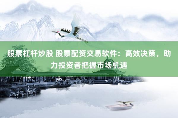 股票杠杆炒股 股票配资交易软件：高效决策，助力投资者把握市场机遇